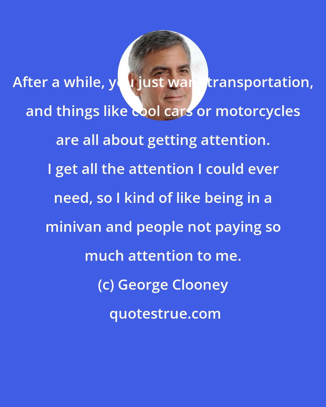 George Clooney: After a while, you just want transportation, and things like cool cars or motorcycles are all about getting attention. I get all the attention I could ever need, so I kind of like being in a minivan and people not paying so much attention to me.