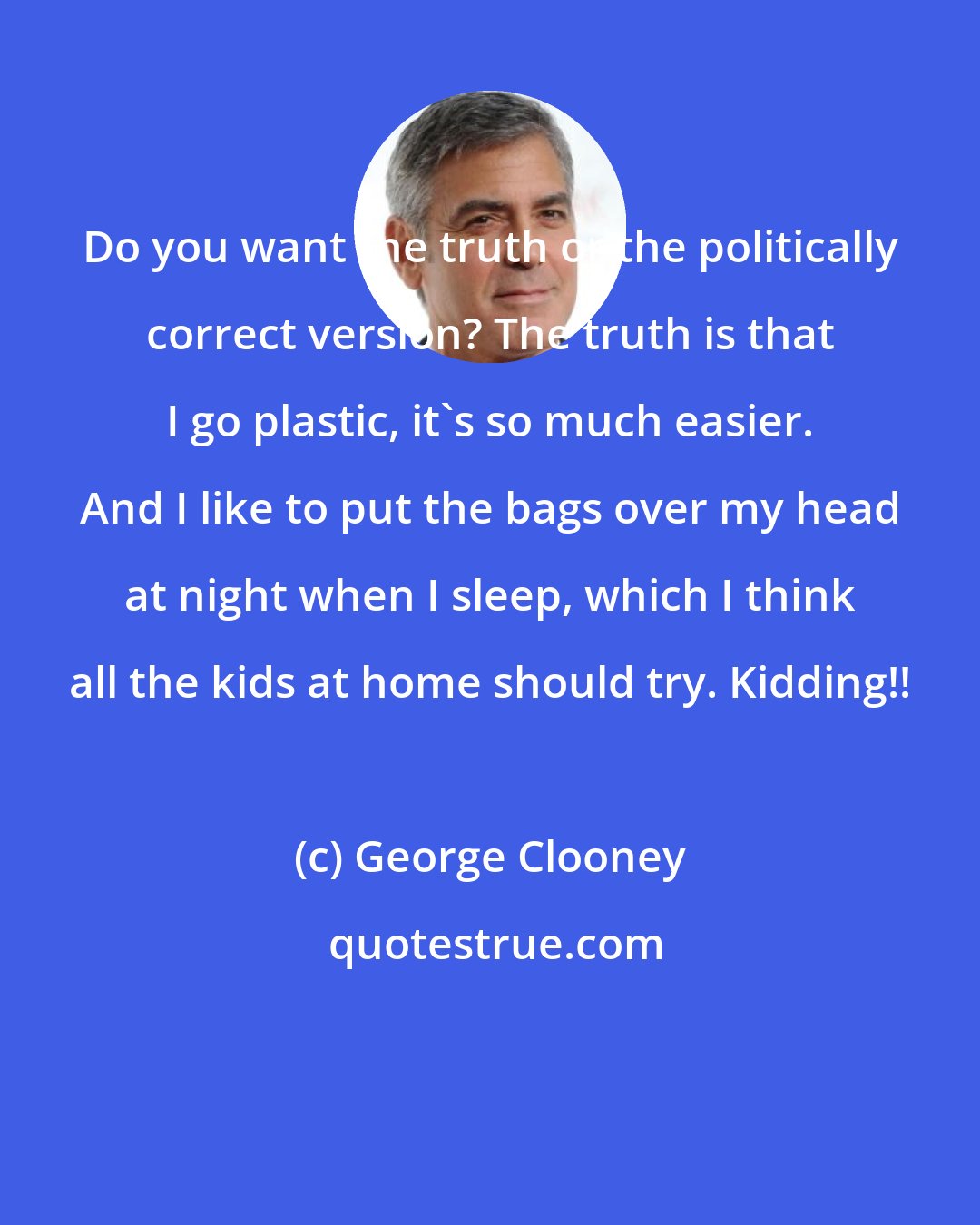 George Clooney: Do you want the truth or the politically correct version? The truth is that I go plastic, it's so much easier. And I like to put the bags over my head at night when I sleep, which I think all the kids at home should try. Kidding!!