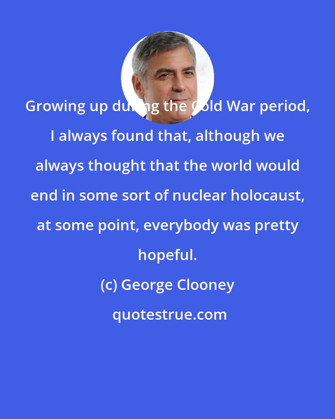 George Clooney: Growing up during the Cold War period, I always found that, although we always thought that the world would end in some sort of nuclear holocaust, at some point, everybody was pretty hopeful.