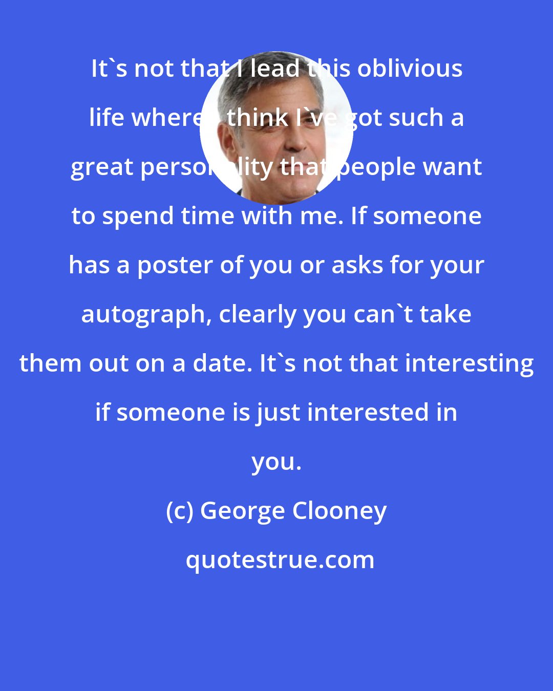 George Clooney: It's not that I lead this oblivious life where I think I've got such a great personality that people want to spend time with me. If someone has a poster of you or asks for your autograph, clearly you can't take them out on a date. It's not that interesting if someone is just interested in you.