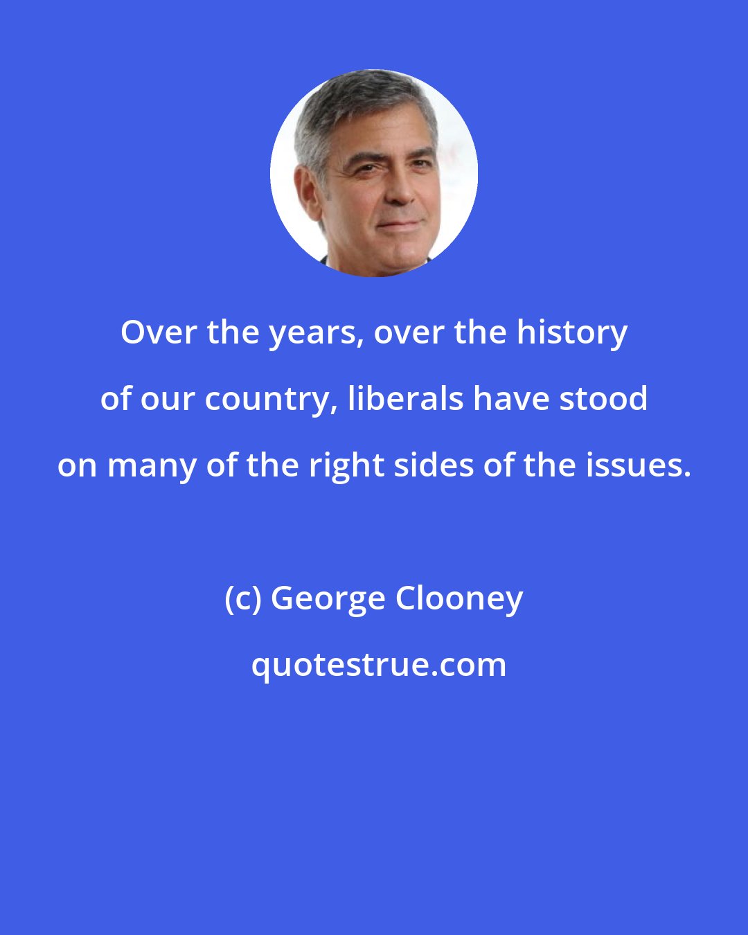 George Clooney: Over the years, over the history of our country, liberals have stood on many of the right sides of the issues.