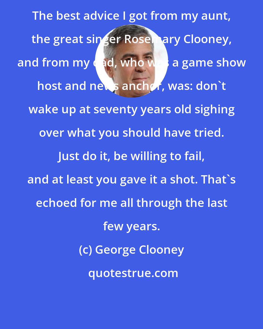 George Clooney: The best advice I got from my aunt, the great singer Rosemary Clooney, and from my dad, who was a game show host and news anchor, was: don't wake up at seventy years old sighing over what you should have tried. Just do it, be willing to fail, and at least you gave it a shot. That's echoed for me all through the last few years.