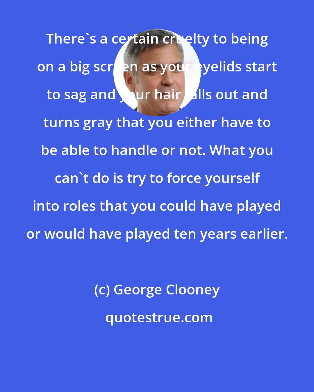 George Clooney: There's a certain cruelty to being on a big screen as your eyelids start to sag and your hair falls out and turns gray that you either have to be able to handle or not. What you can't do is try to force yourself into roles that you could have played or would have played ten years earlier.