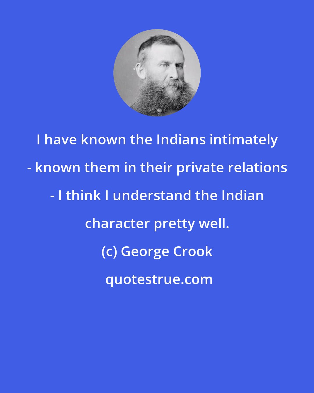 George Crook: I have known the Indians intimately - known them in their private relations - I think I understand the Indian character pretty well.