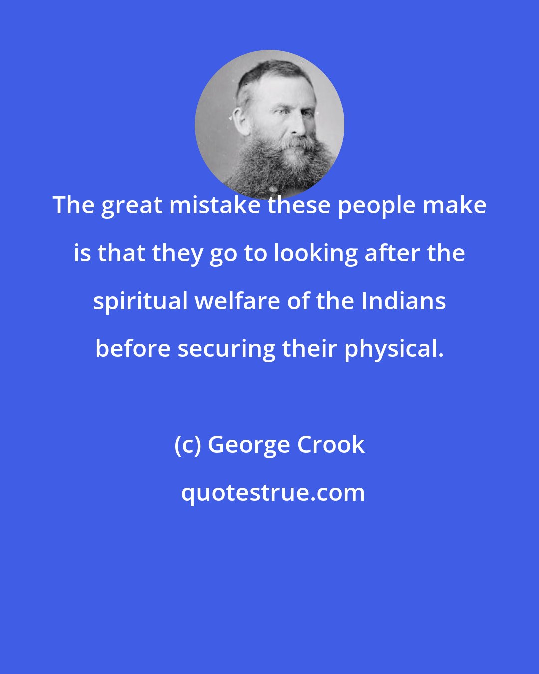 George Crook: The great mistake these people make is that they go to looking after the spiritual welfare of the Indians before securing their physical.