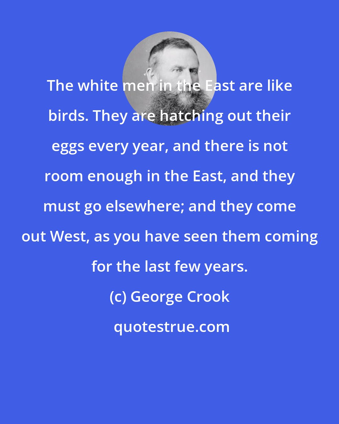 George Crook: The white men in the East are like birds. They are hatching out their eggs every year, and there is not room enough in the East, and they must go elsewhere; and they come out West, as you have seen them coming for the last few years.