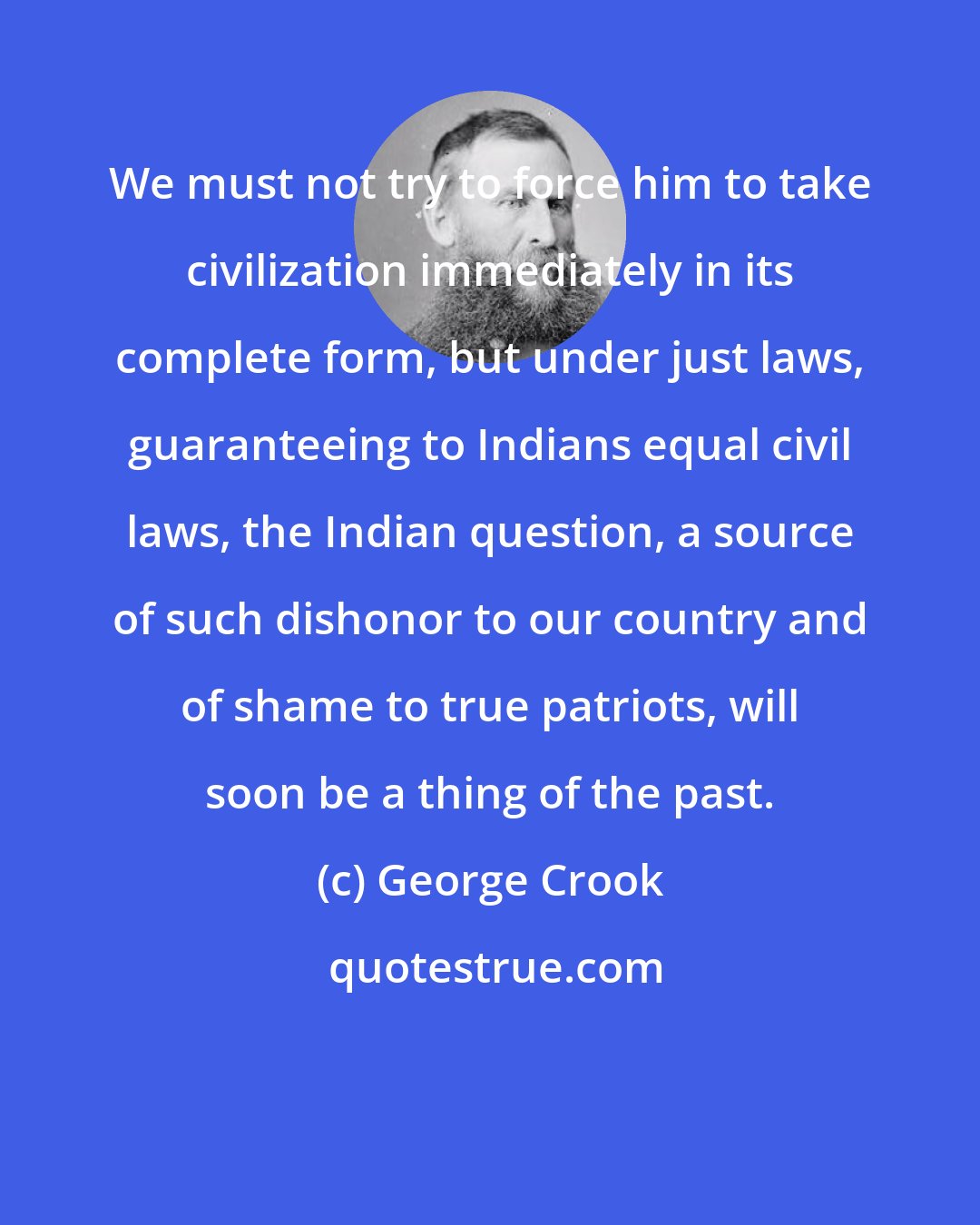 George Crook: We must not try to force him to take civilization immediately in its complete form, but under just laws, guaranteeing to Indians equal civil laws, the Indian question, a source of such dishonor to our country and of shame to true patriots, will soon be a thing of the past.