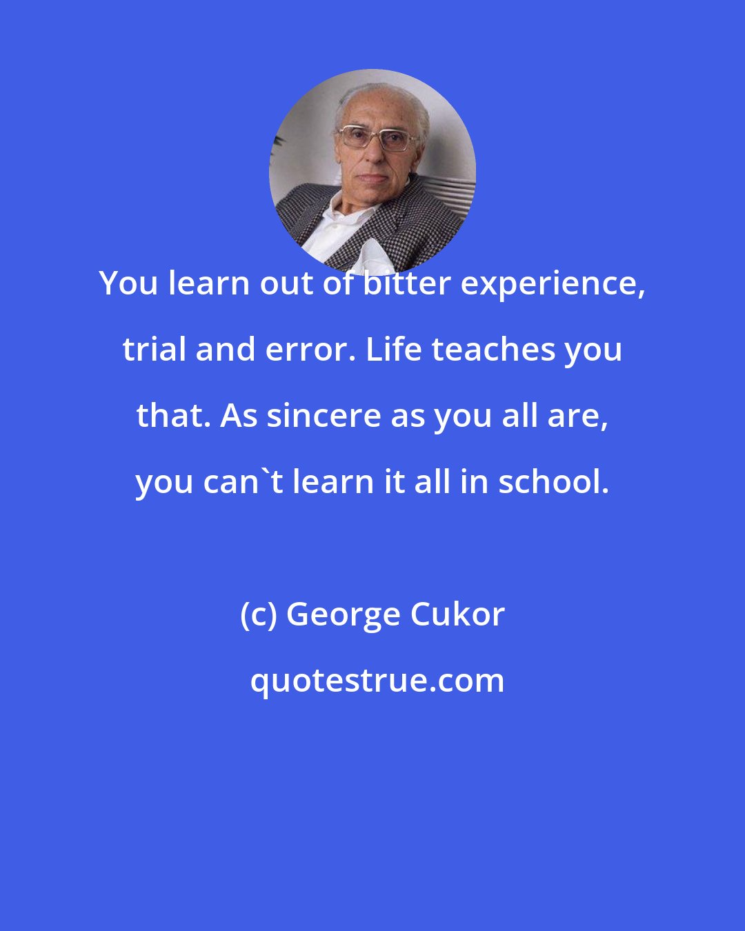 George Cukor: You learn out of bitter experience, trial and error. Life teaches you that. As sincere as you all are, you can't learn it all in school.