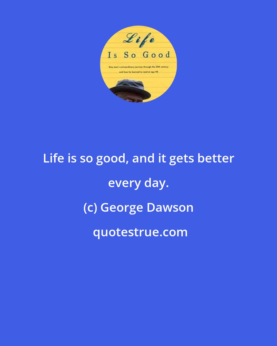 George Dawson: Life is so good, and it gets better every day.