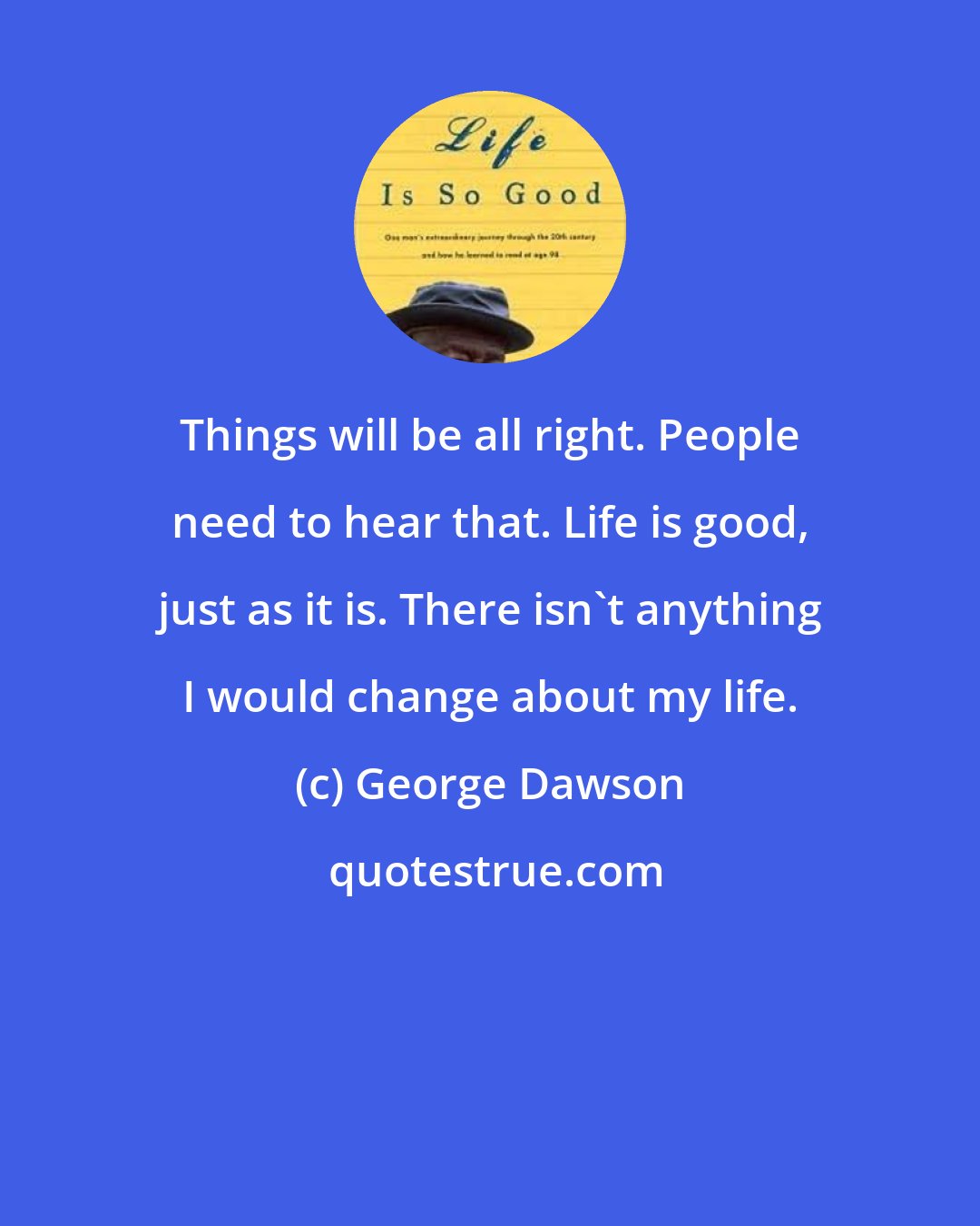 George Dawson: Things will be all right. People need to hear that. Life is good, just as it is. There isn't anything I would change about my life.