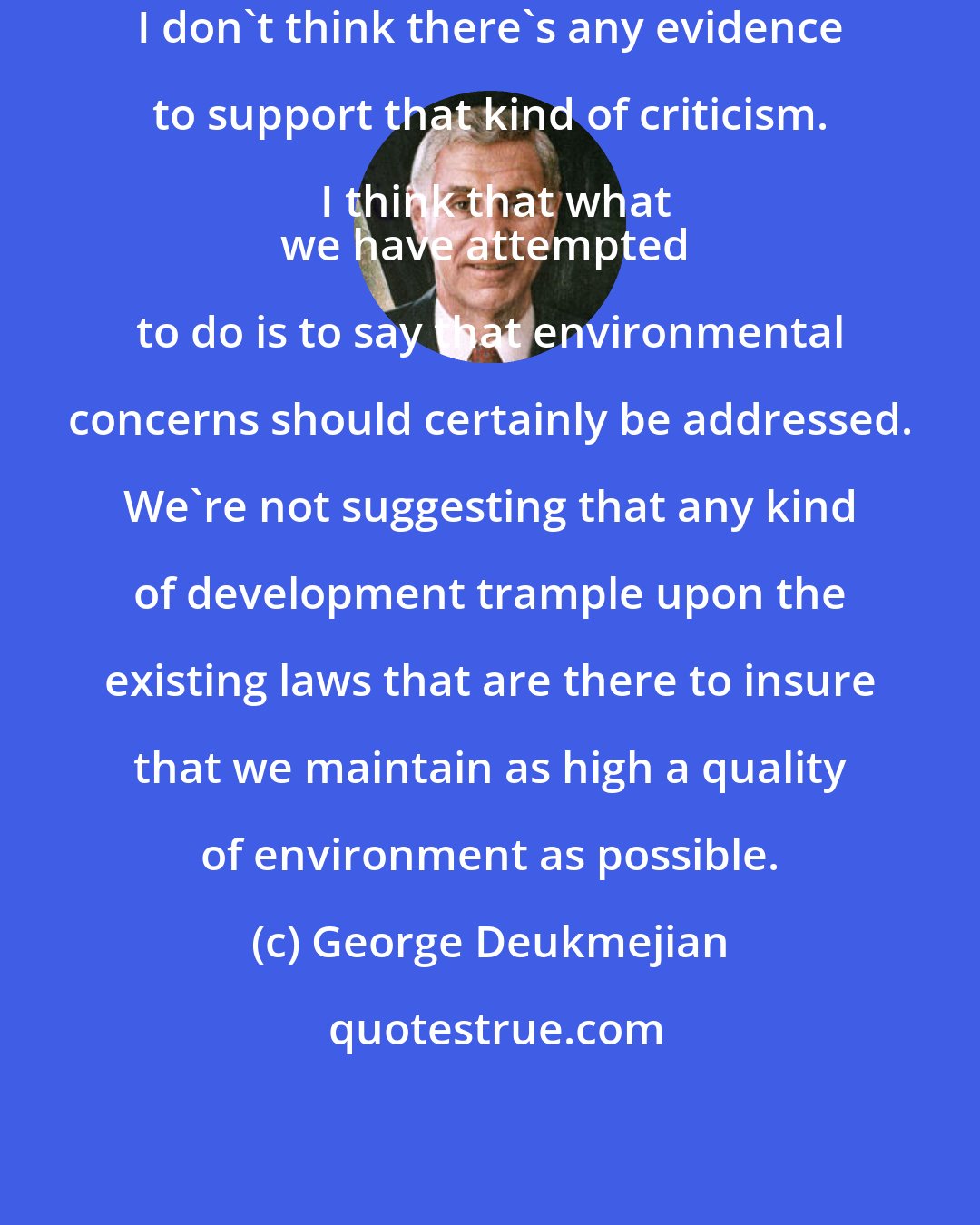 George Deukmejian: I don't think there's any evidence to support that kind of criticism. I think that what
we have attempted to do is to say that environmental concerns should certainly be addressed. We're not suggesting that any kind of development trample upon the existing laws that are there to insure that we maintain as high a quality of environment as possible.