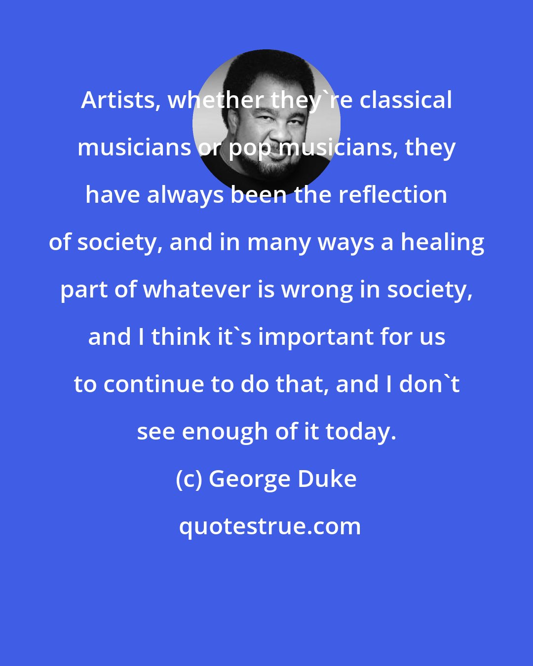 George Duke: Artists, whether they're classical musicians or pop musicians, they have always been the reflection of society, and in many ways a healing part of whatever is wrong in society, and I think it's important for us to continue to do that, and I don't see enough of it today.