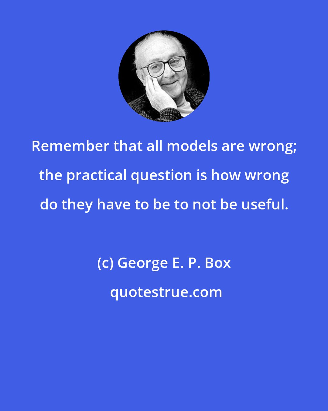 George E. P. Box: Remember that all models are wrong; the practical question is how wrong do they have to be to not be useful.