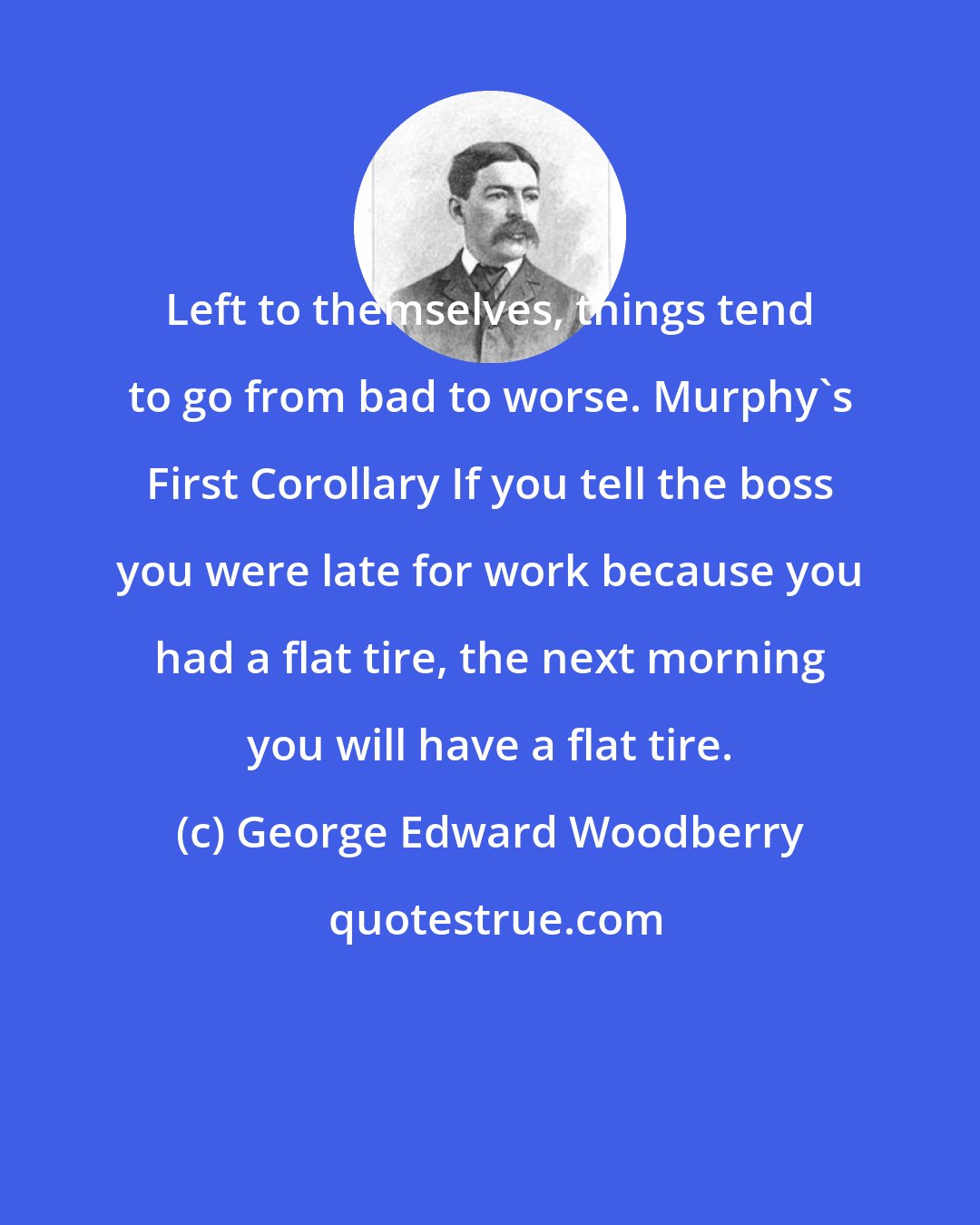 George Edward Woodberry: Left to themselves, things tend to go from bad to worse. Murphy's First Corollary If you tell the boss you were late for work because you had a flat tire, the next morning you will have a flat tire.