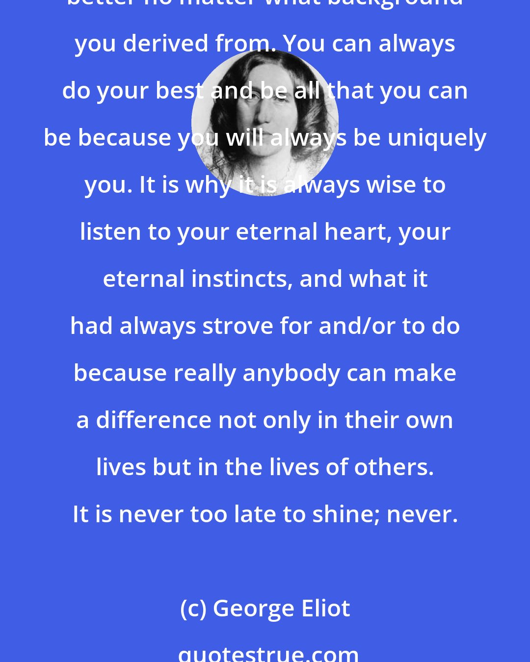 George Eliot: It is never too late, no matter how old you get because anytime or any point in your life you can always have a chance to make a difference. You can always make a change for the better no matter what background you derived from. You can always do your best and be all that you can be because you will always be uniquely you. It is why it is always wise to listen to your eternal heart, your eternal instincts, and what it had always strove for and/or to do because really anybody can make a difference not only in their own lives but in the lives of others. It is never too late to shine; never.