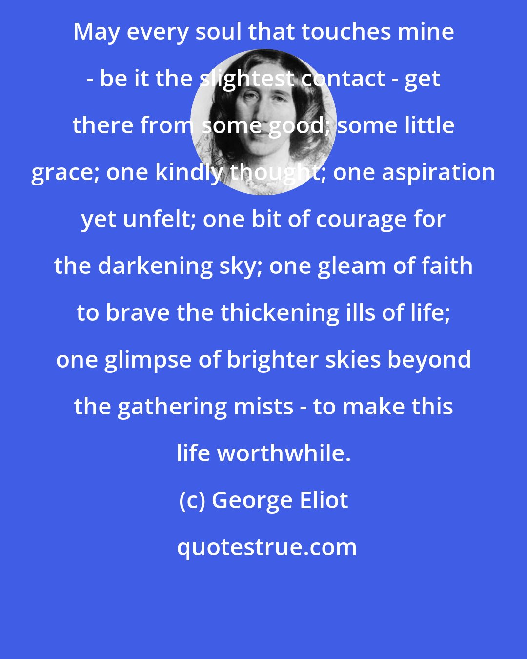 George Eliot: May every soul that touches mine - be it the slightest contact - get there from some good; some little grace; one kindly thought; one aspiration yet unfelt; one bit of courage for the darkening sky; one gleam of faith to brave the thickening ills of life; one glimpse of brighter skies beyond the gathering mists - to make this life worthwhile.
