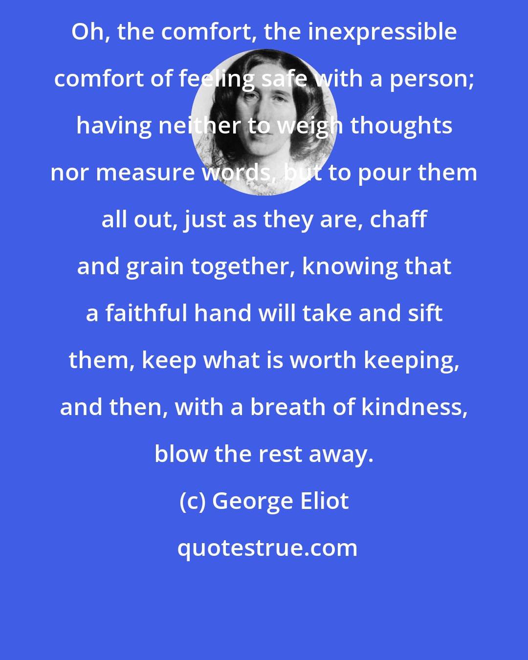 George Eliot: Oh, the comfort, the inexpressible comfort of feeling safe with a person; having neither to weigh thoughts nor measure words, but to pour them all out, just as they are, chaff and grain together, knowing that a faithful hand will take and sift them, keep what is worth keeping, and then, with a breath of kindness, blow the rest away.