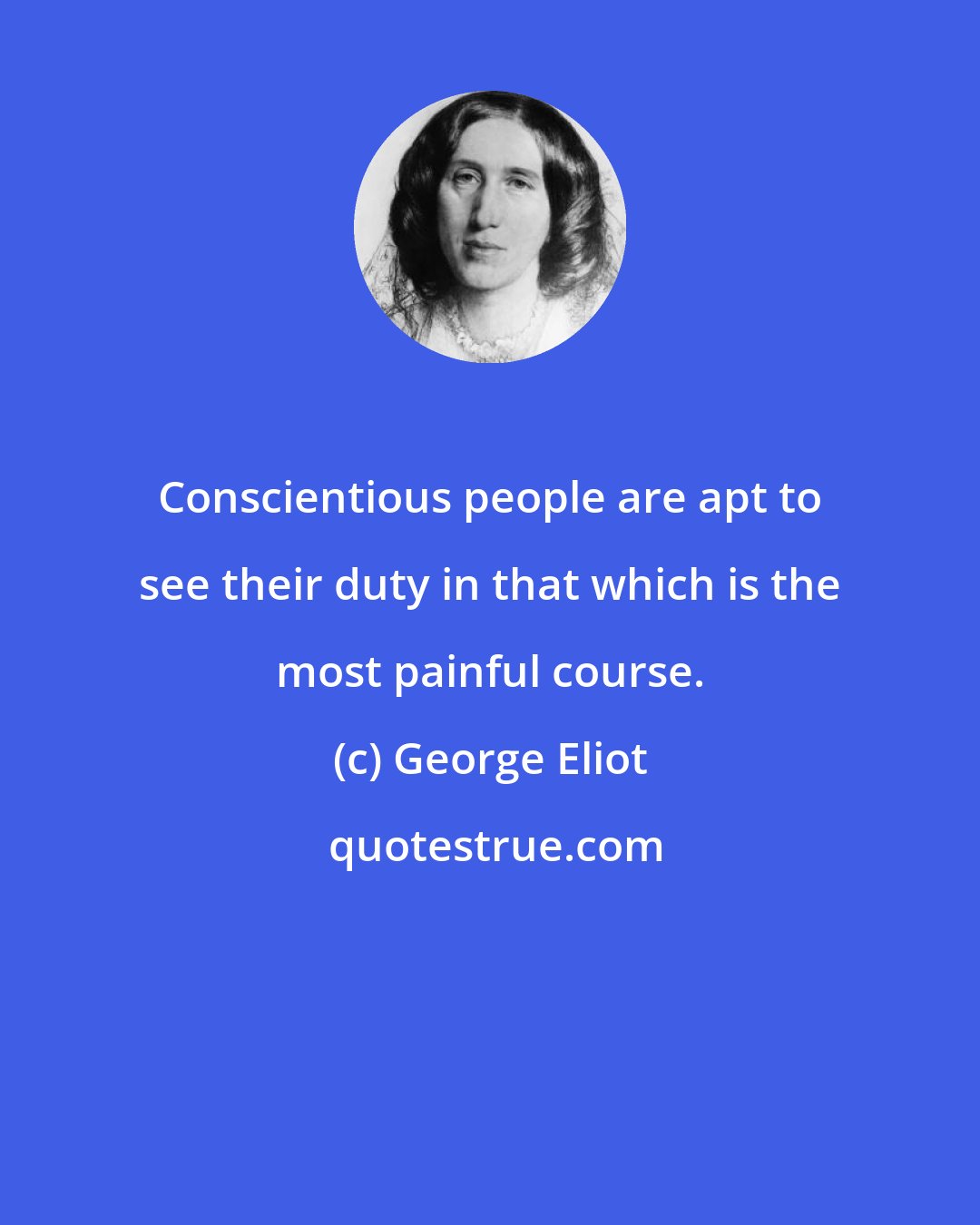George Eliot: Conscientious people are apt to see their duty in that which is the most painful course.
