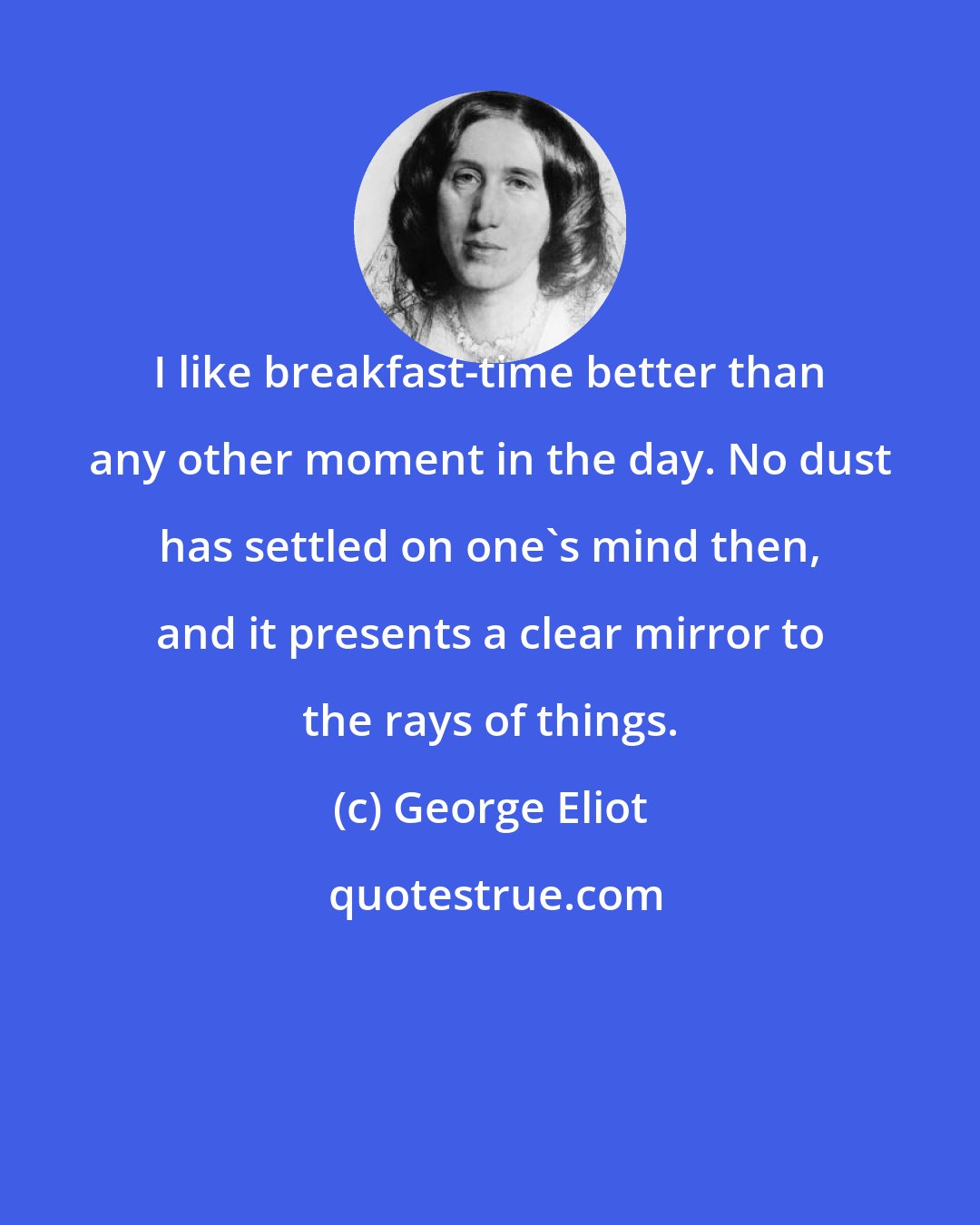 George Eliot: I like breakfast-time better than any other moment in the day. No dust has settled on one's mind then, and it presents a clear mirror to the rays of things.