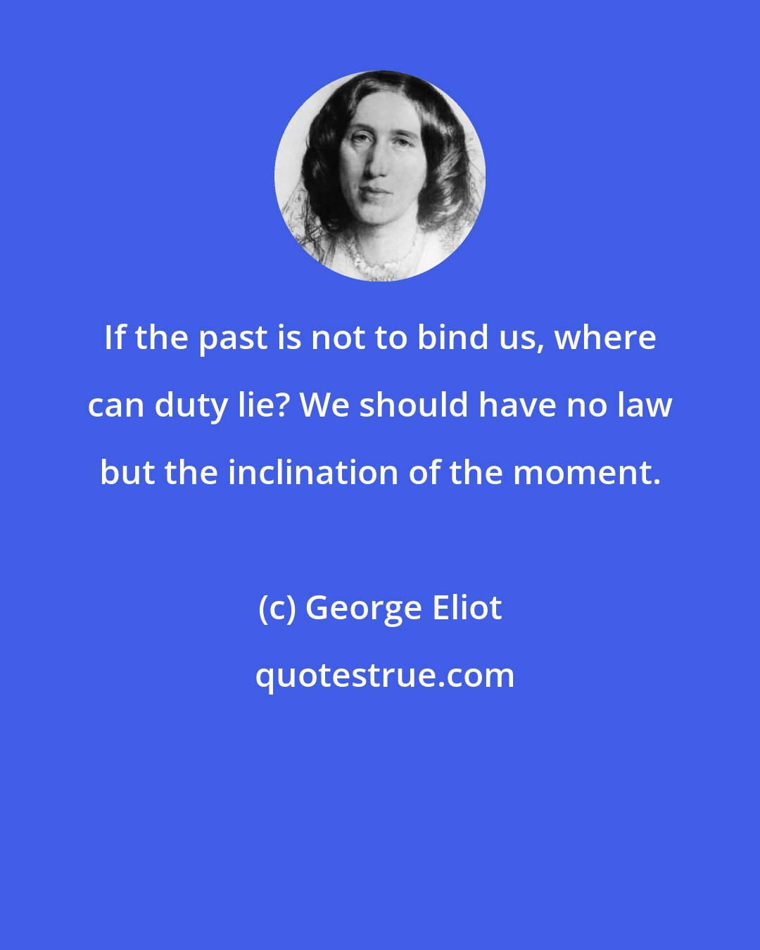 George Eliot: If the past is not to bind us, where can duty lie? We should have no law but the inclination of the moment.