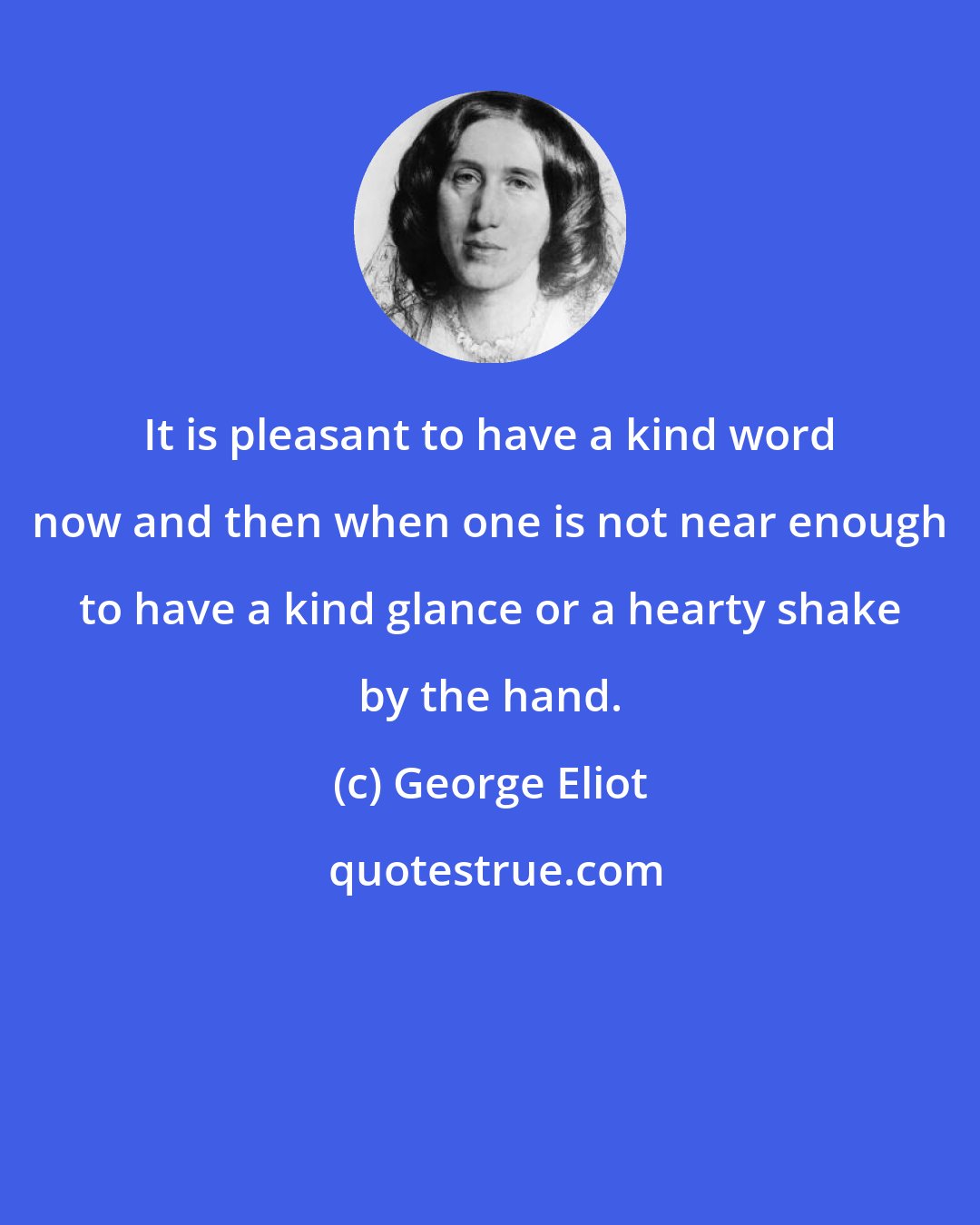 George Eliot: It is pleasant to have a kind word now and then when one is not near enough to have a kind glance or a hearty shake by the hand.