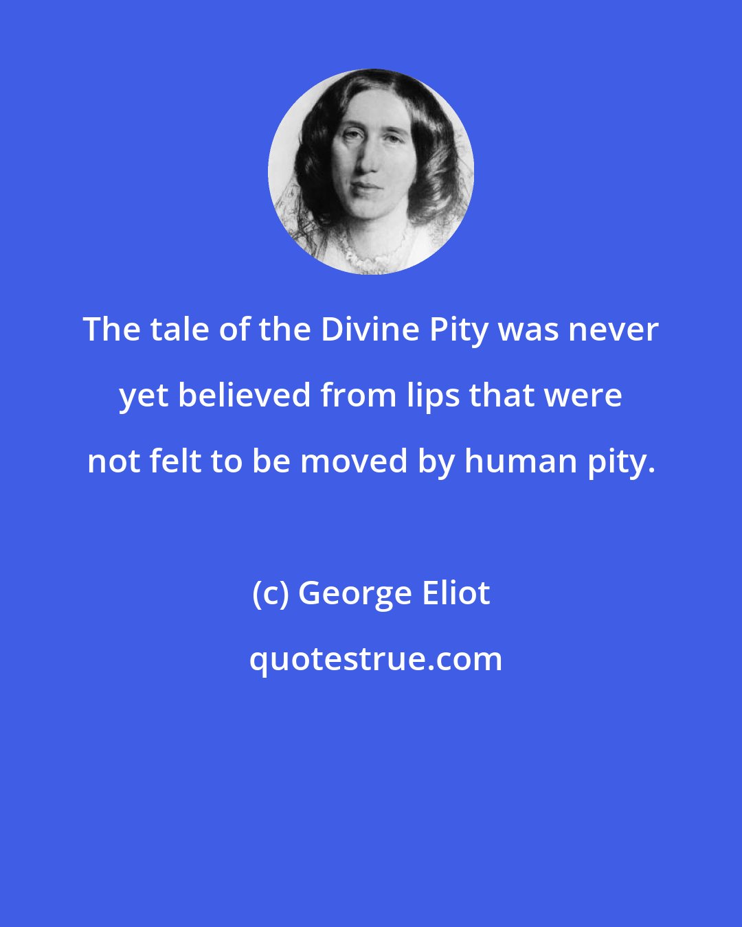George Eliot: The tale of the Divine Pity was never yet believed from lips that were not felt to be moved by human pity.