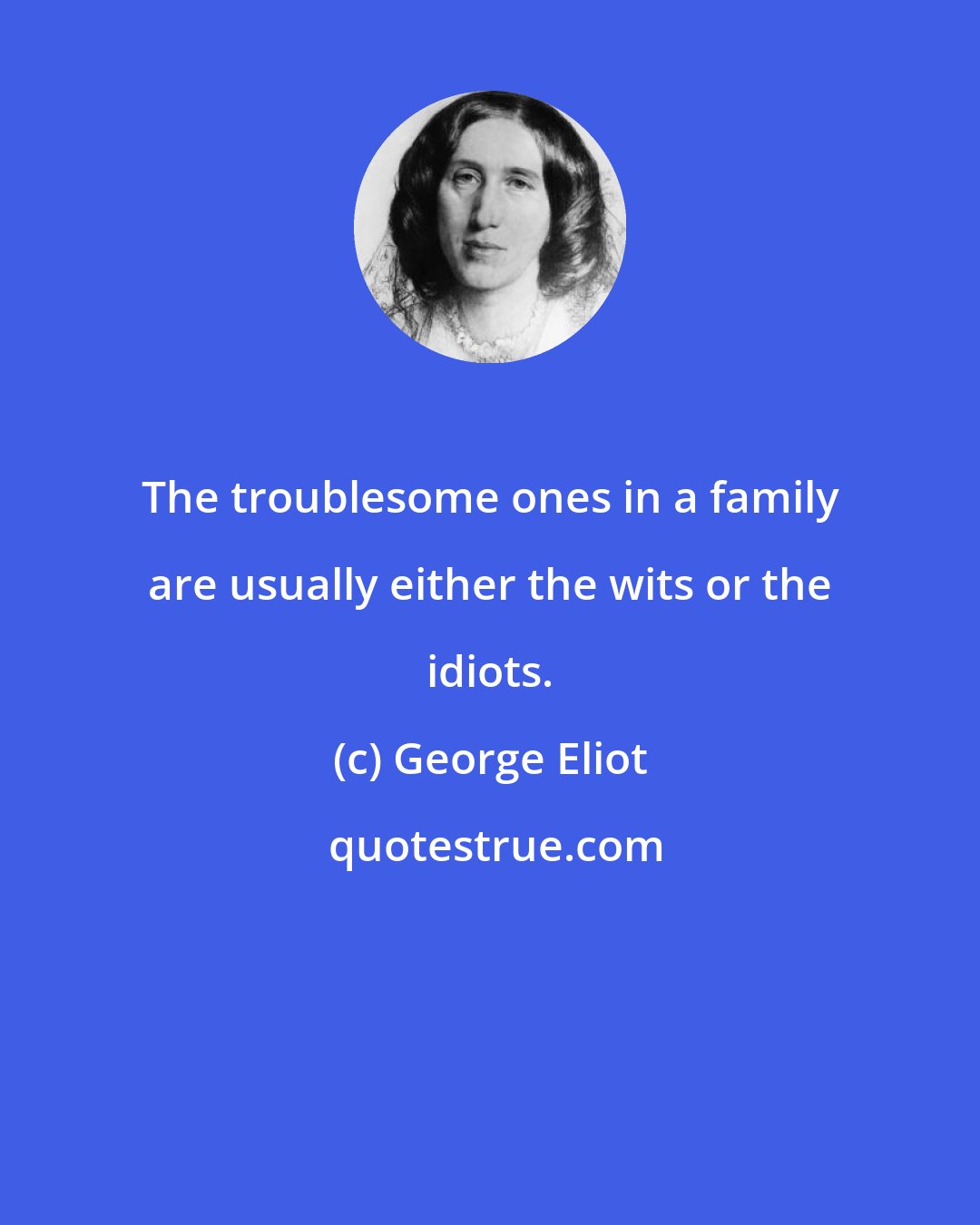 George Eliot: The troublesome ones in a family are usually either the wits or the idiots.