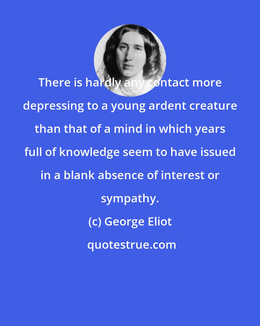 George Eliot: There is hardly any contact more depressing to a young ardent creature than that of a mind in which years full of knowledge seem to have issued in a blank absence of interest or sympathy.