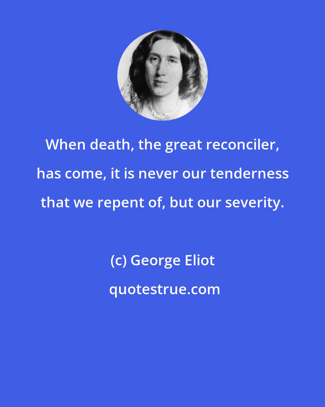 George Eliot: When death, the great reconciler, has come, it is never our tenderness that we repent of, but our severity.