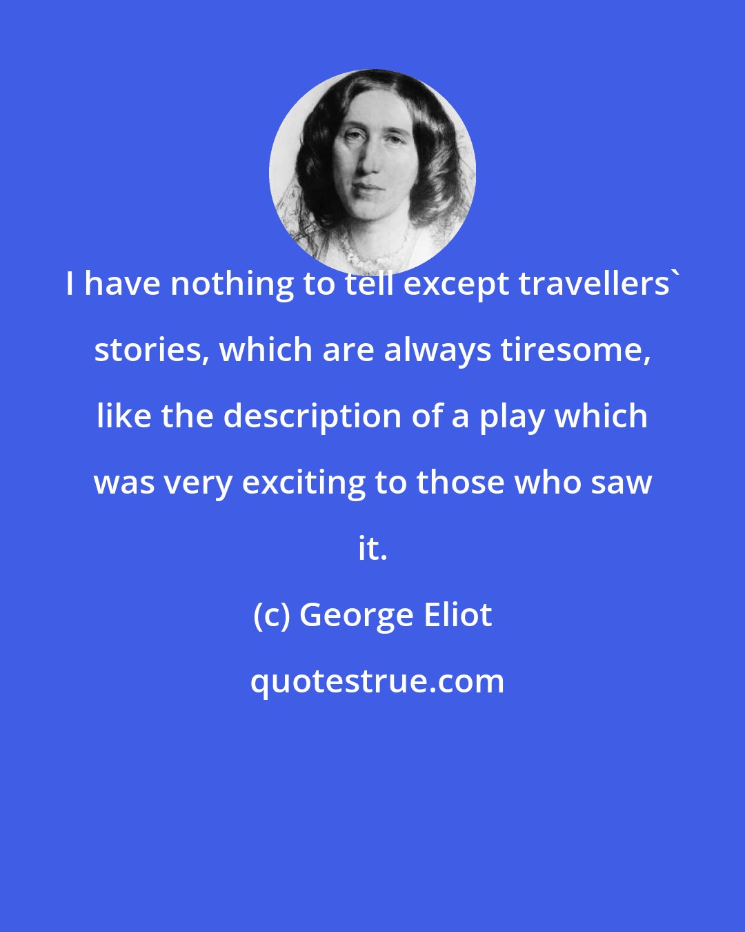 George Eliot: I have nothing to tell except travellers' stories, which are always tiresome, like the description of a play which was very exciting to those who saw it.