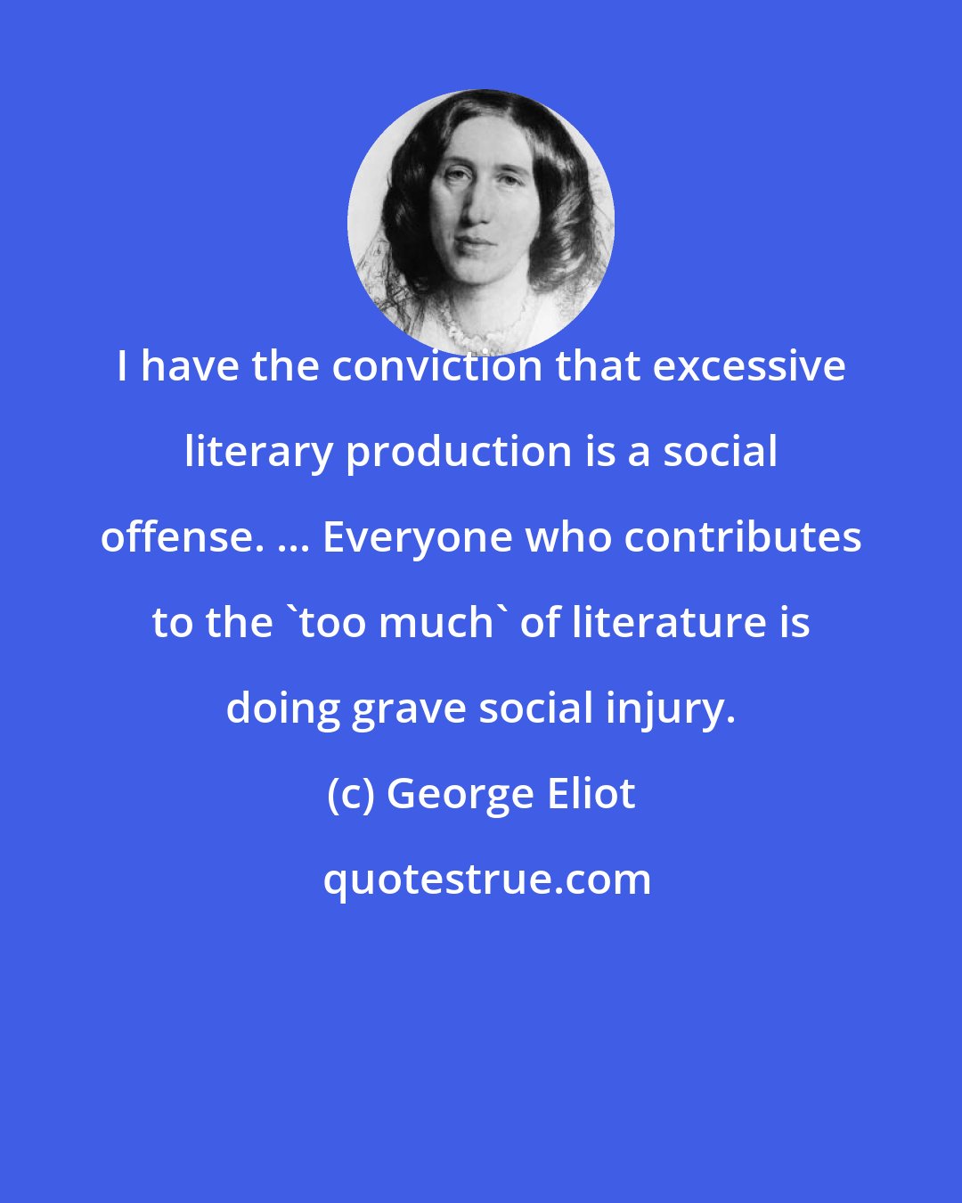 George Eliot: I have the conviction that excessive literary production is a social offense. ... Everyone who contributes to the 'too much' of literature is doing grave social injury.