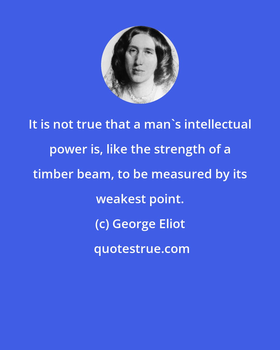 George Eliot: It is not true that a man's intellectual power is, like the strength of a timber beam, to be measured by its weakest point.