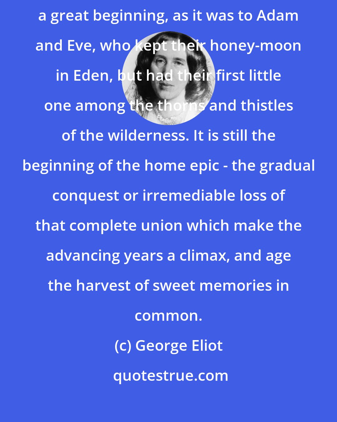 George Eliot: Marriage, which has been the bourne of so many narratives, is still a great beginning, as it was to Adam and Eve, who kept their honey-moon in Eden, but had their first little one among the thorns and thistles of the wilderness. It is still the beginning of the home epic - the gradual conquest or irremediable loss of that complete union which make the advancing years a climax, and age the harvest of sweet memories in common.