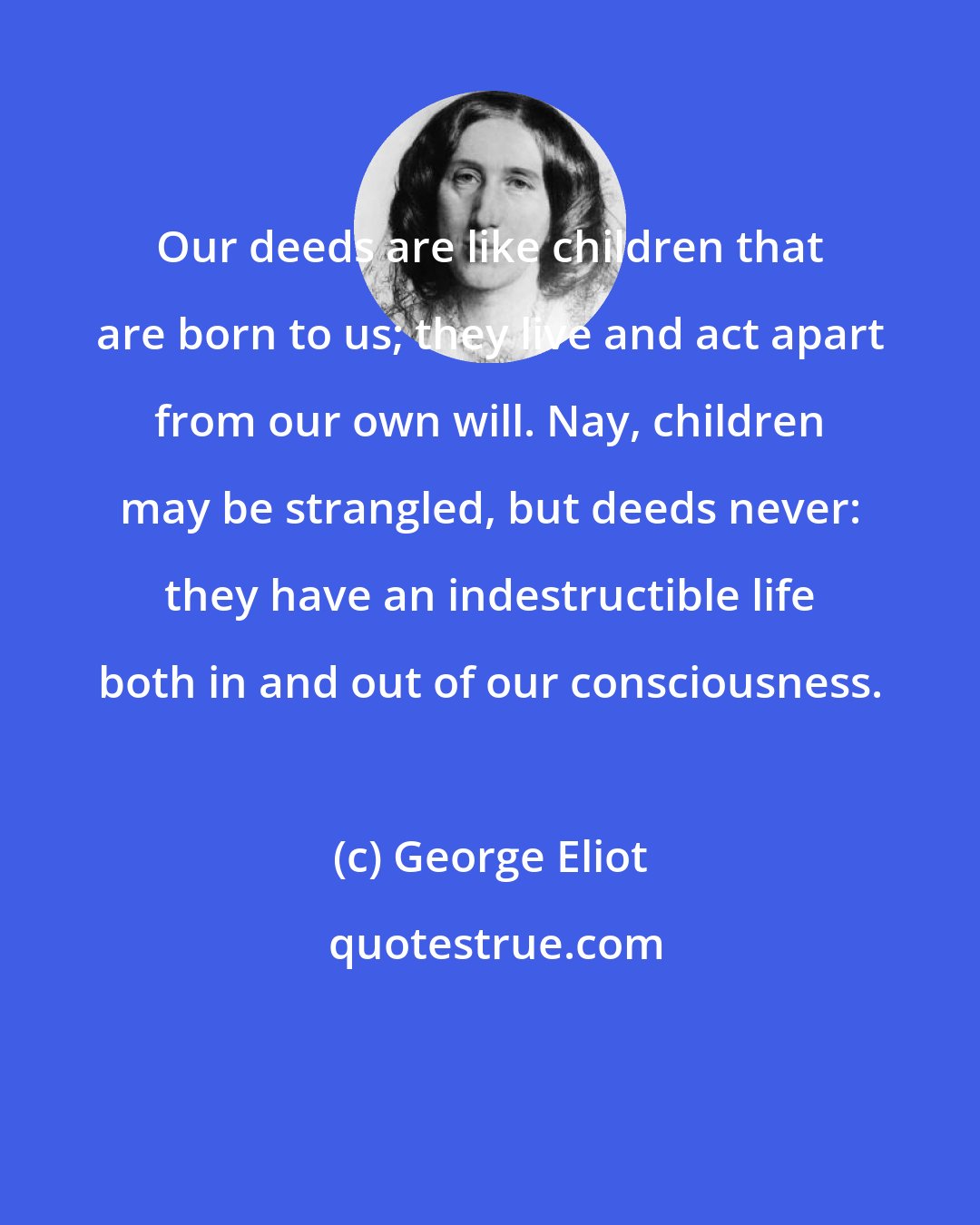 George Eliot: Our deeds are like children that are born to us; they live and act apart from our own will. Nay, children may be strangled, but deeds never: they have an indestructible life both in and out of our consciousness.