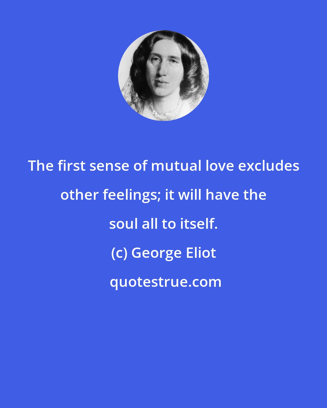 George Eliot: The first sense of mutual love excludes other feelings; it will have the soul all to itself.