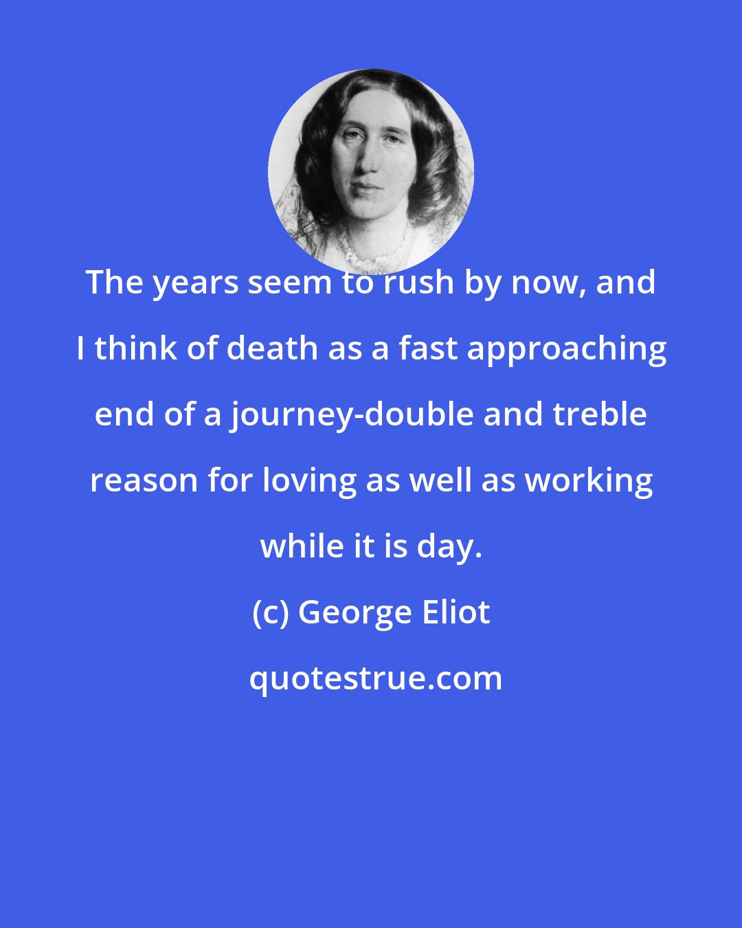 George Eliot: The years seem to rush by now, and I think of death as a fast approaching end of a journey-double and treble reason for loving as well as working while it is day.