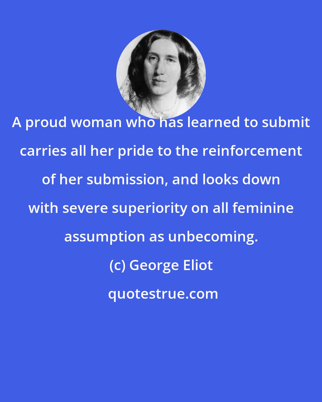 George Eliot: A proud woman who has learned to submit carries all her pride to the reinforcement of her submission, and looks down with severe superiority on all feminine assumption as unbecoming.