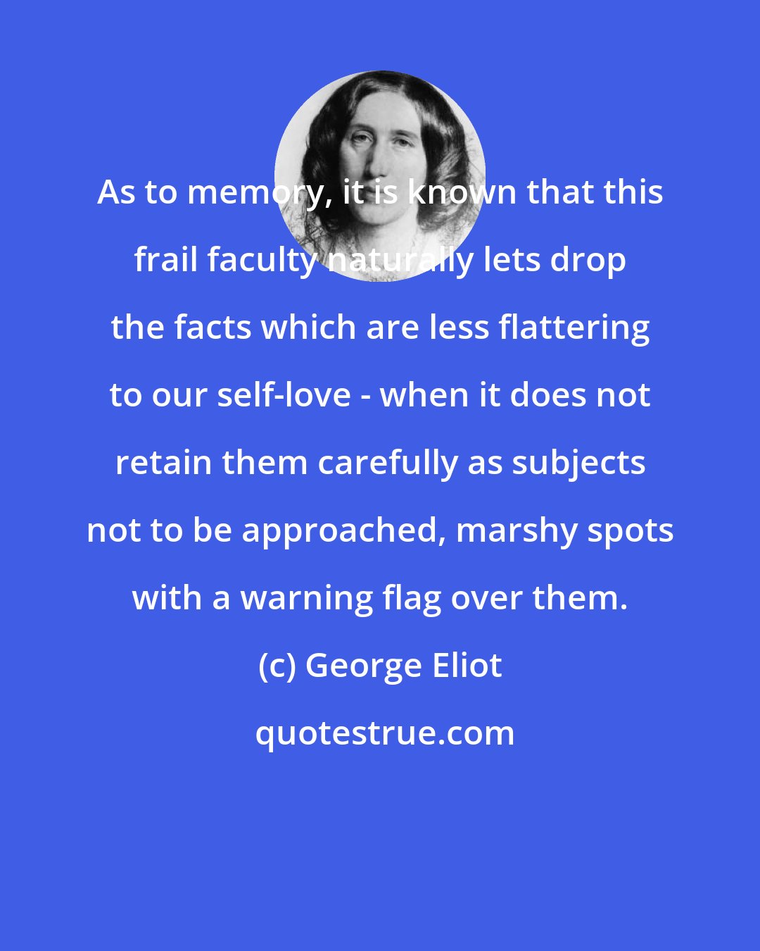 George Eliot: As to memory, it is known that this frail faculty naturally lets drop the facts which are less flattering to our self-love - when it does not retain them carefully as subjects not to be approached, marshy spots with a warning flag over them.