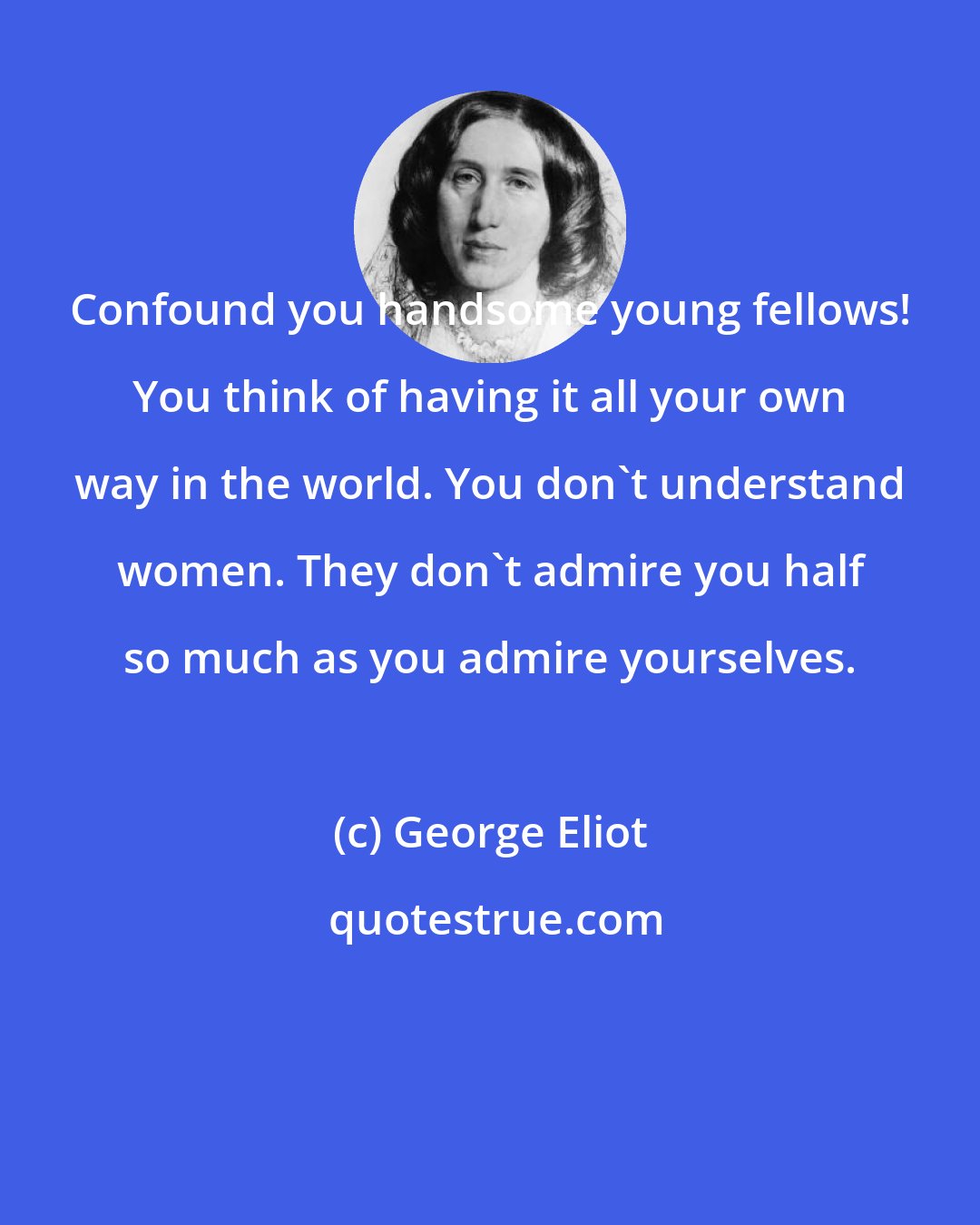 George Eliot: Confound you handsome young fellows! You think of having it all your own way in the world. You don't understand women. They don't admire you half so much as you admire yourselves.