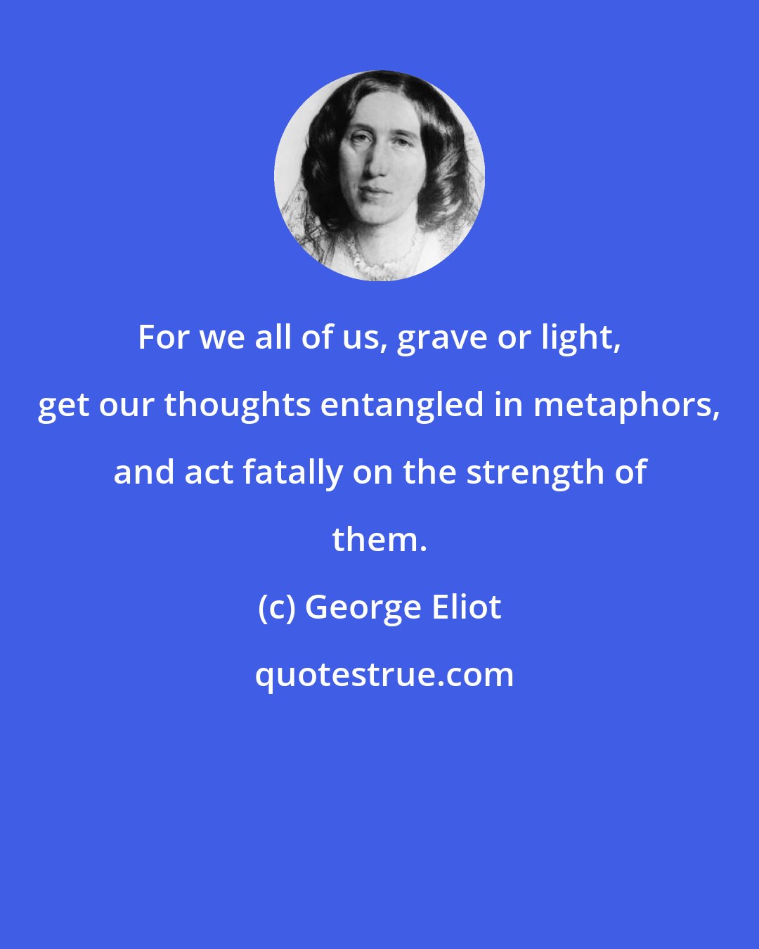 George Eliot: For we all of us, grave or light, get our thoughts entangled in metaphors, and act fatally on the strength of them.