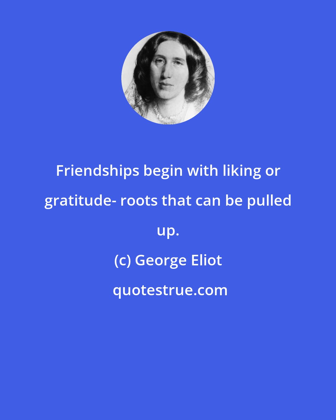 George Eliot: Friendships begin with liking or gratitude- roots that can be pulled up.