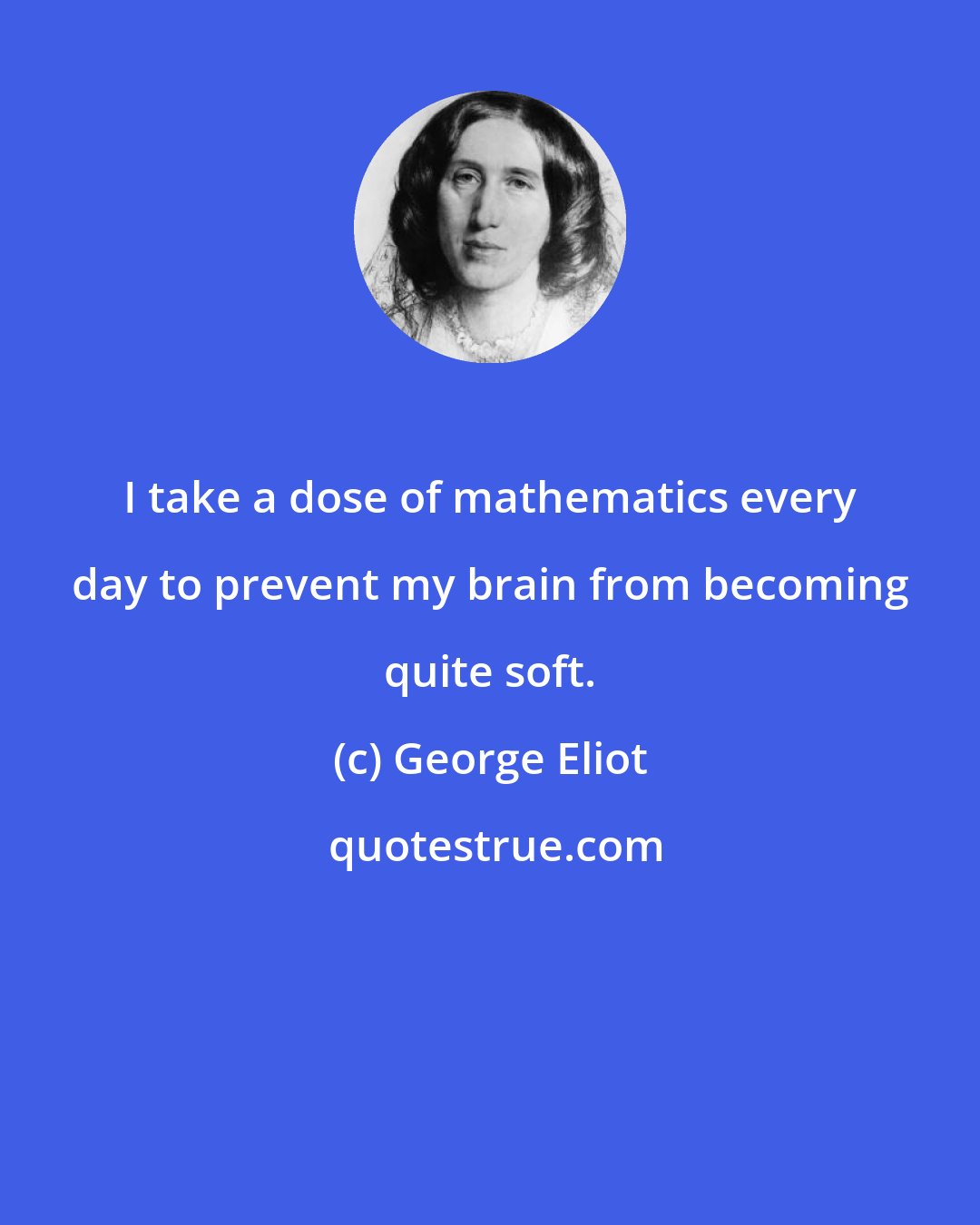George Eliot: I take a dose of mathematics every day to prevent my brain from becoming quite soft.