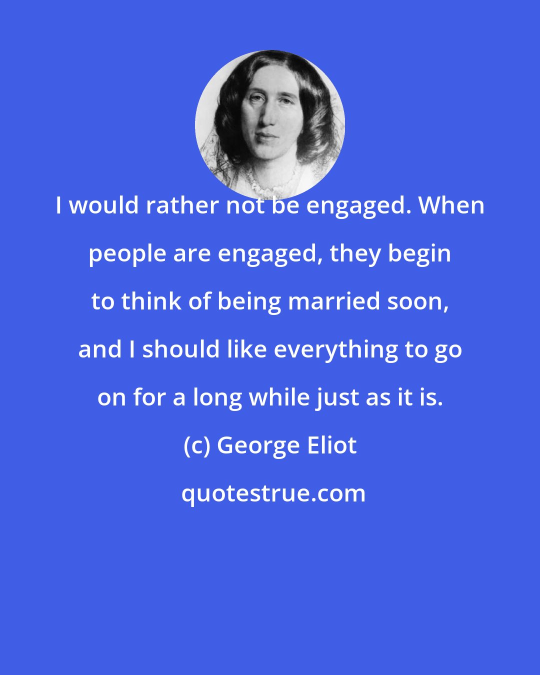 George Eliot: I would rather not be engaged. When people are engaged, they begin to think of being married soon, and I should like everything to go on for a long while just as it is.