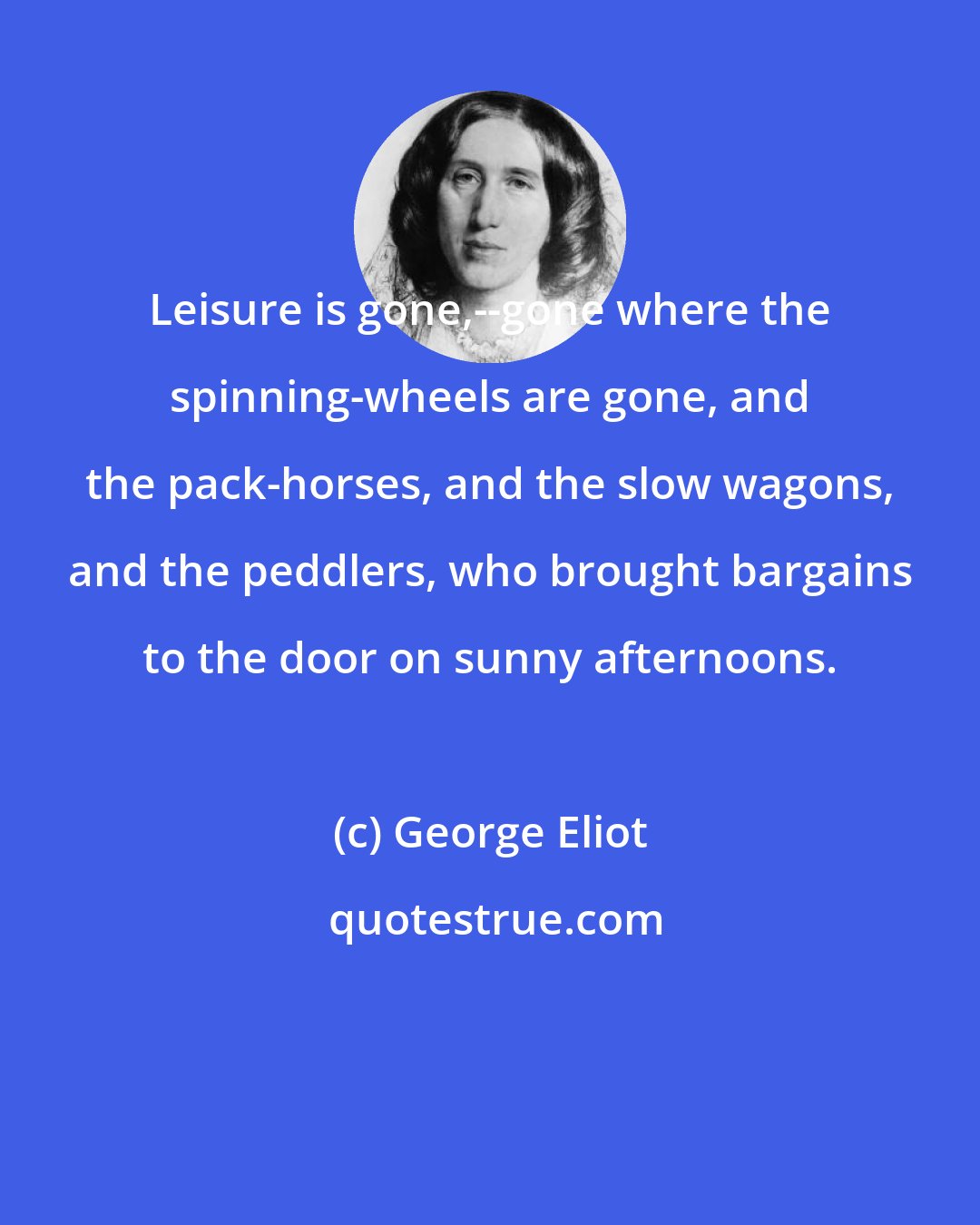 George Eliot: Leisure is gone,--gone where the spinning-wheels are gone, and the pack-horses, and the slow wagons, and the peddlers, who brought bargains to the door on sunny afternoons.