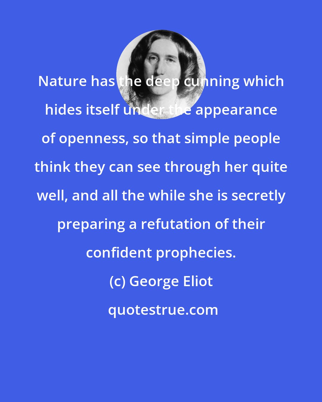 George Eliot: Nature has the deep cunning which hides itself under the appearance of openness, so that simple people think they can see through her quite well, and all the while she is secretly preparing a refutation of their confident prophecies.