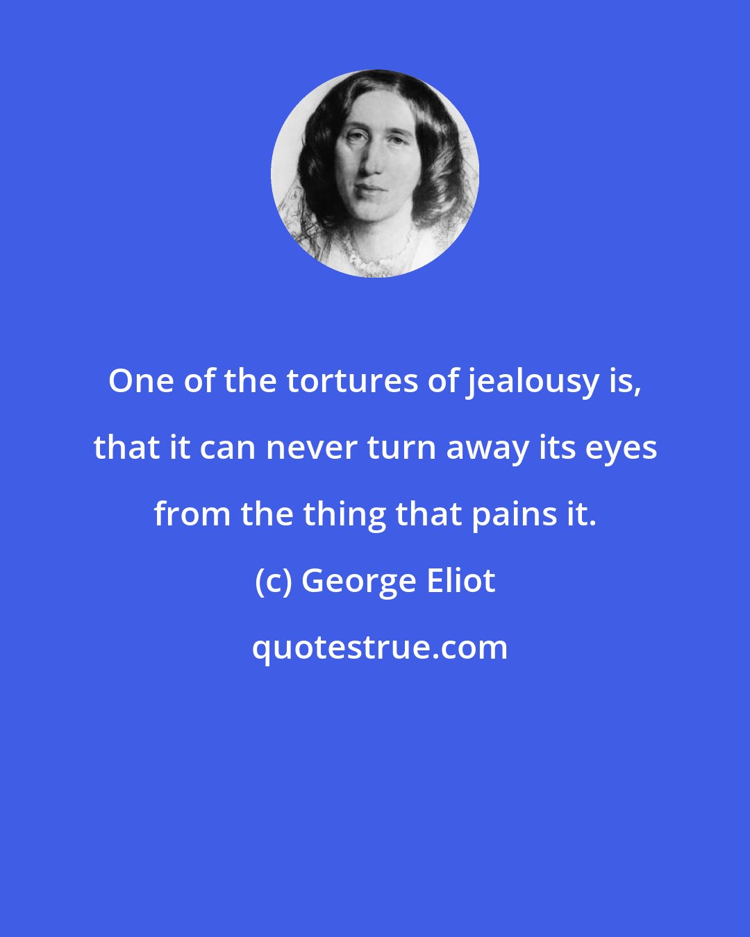 George Eliot: One of the tortures of jealousy is, that it can never turn away its eyes from the thing that pains it.