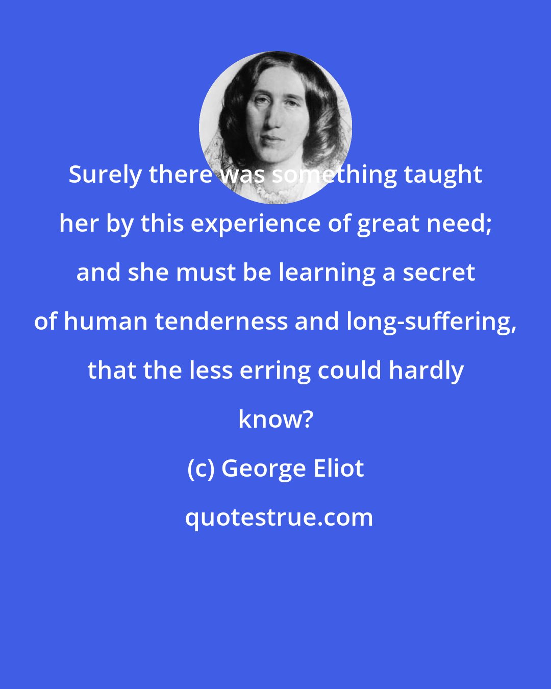 George Eliot: Surely there was something taught her by this experience of great need; and she must be learning a secret of human tenderness and long-suffering, that the less erring could hardly know?