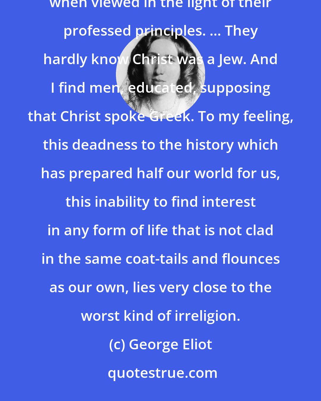 George Eliot: the usual attitude of Christians towards Jews is - I hardly know whether to say more impious or more stupid, when viewed in the light of their professed principles. ... They hardly know Christ was a Jew. And I find men, educated, supposing that Christ spoke Greek. To my feeling, this deadness to the history which has prepared half our world for us, this inability to find interest in any form of life that is not clad in the same coat-tails and flounces as our own, lies very close to the worst kind of irreligion.