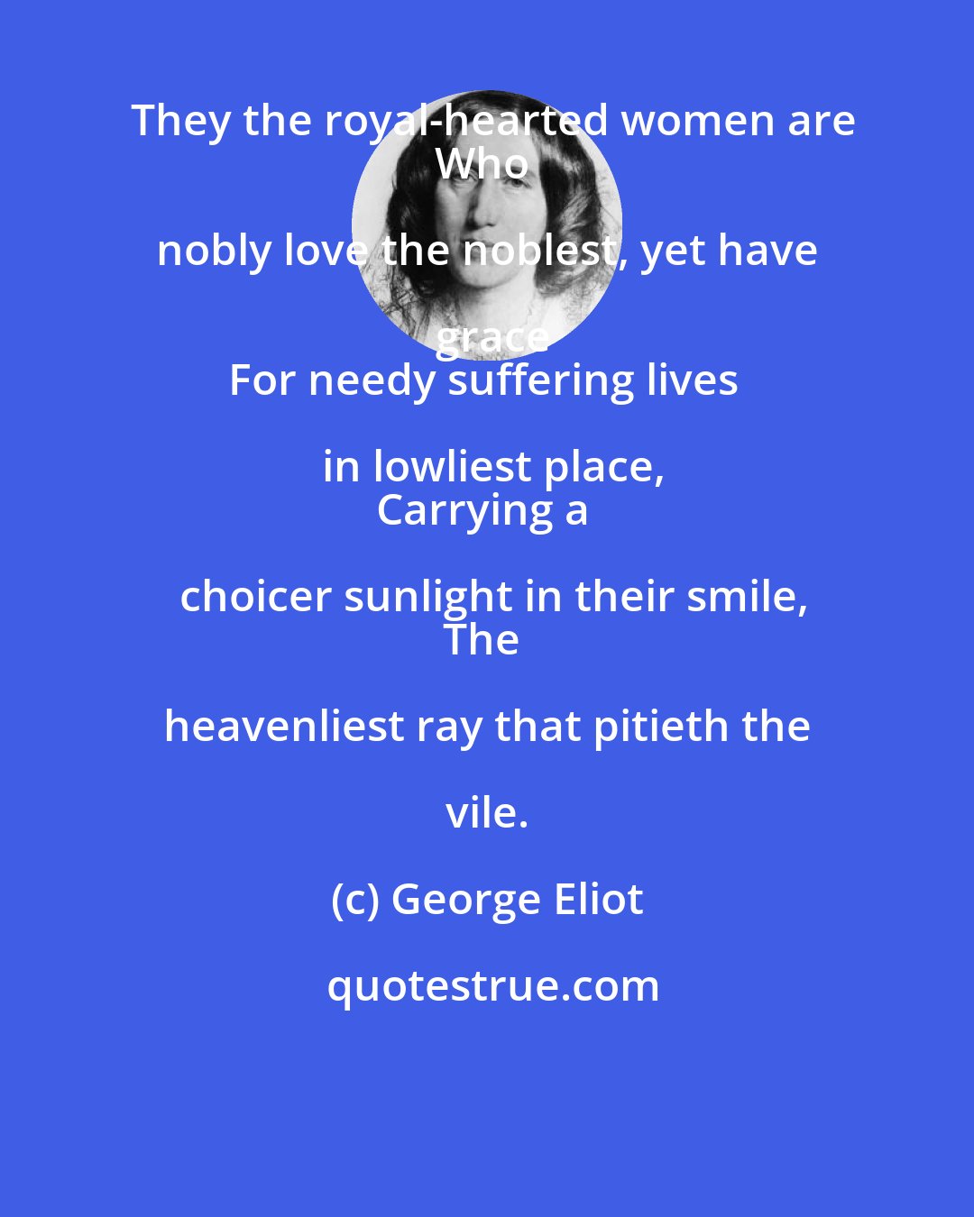 George Eliot: They the royal-hearted women are
Who nobly love the noblest, yet have grace
For needy suffering lives in lowliest place,
Carrying a choicer sunlight in their smile,
The heavenliest ray that pitieth the vile.