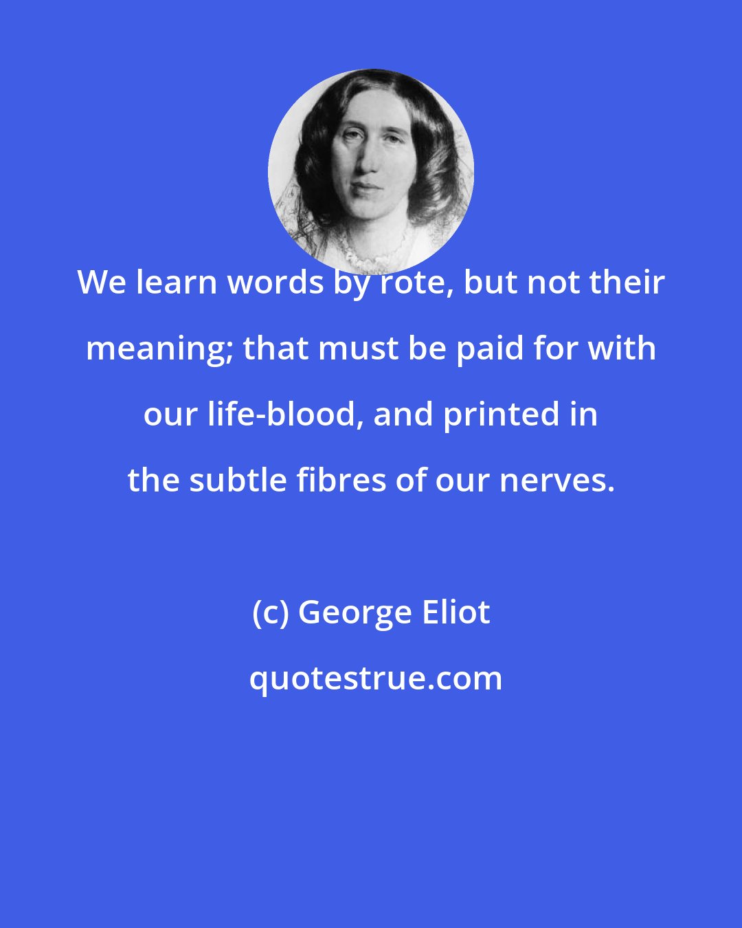 George Eliot: We learn words by rote, but not their meaning; that must be paid for with our life-blood, and printed in the subtle fibres of our nerves.